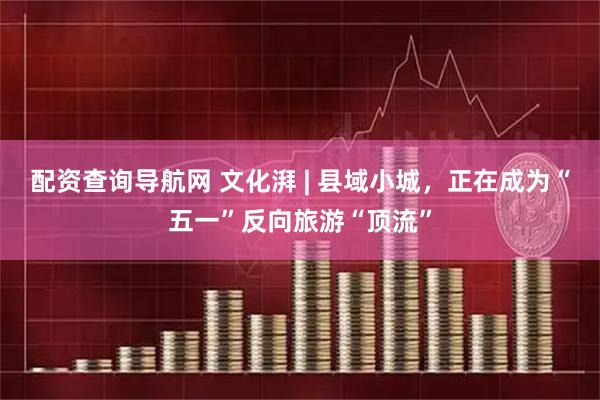 配资查询导航网 文化湃 | 县域小城，正在成为“五一”反向旅游“顶流”