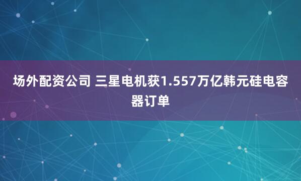 场外配资公司 三星电机获1.557万亿韩元硅电容器订单