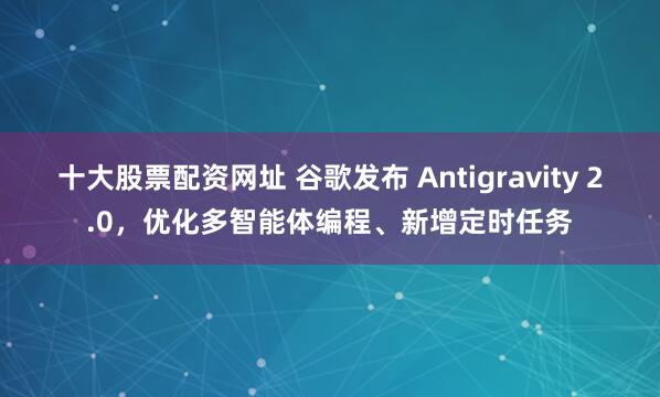 十大股票配资网址 谷歌发布 Antigravity 2.0，优化多智能体编程、新增定时任务