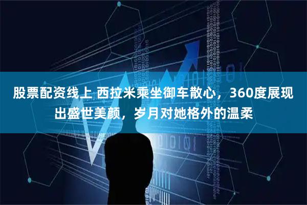 股票配资线上 西拉米乘坐御车散心，360度展现出盛世美颜，岁月对她格外的温柔