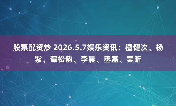 股票配资炒 2026.5.7娱乐资讯：檀健次、杨紫、谭松韵、李晨、丞磊、吴昕
