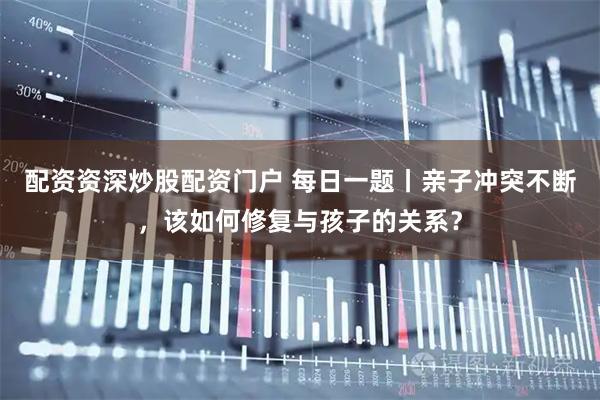配资资深炒股配资门户 每日一题丨亲子冲突不断，该如何修复与孩子的关系？