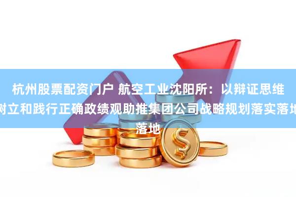 杭州股票配资门户 航空工业沈阳所：以辩证思维树立和践行正确政绩观助推集团公司战略规划落实落地