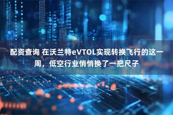 配资查询 在沃兰特eVTOL实现转换飞行的这一周，低空行业悄悄换了一把尺子