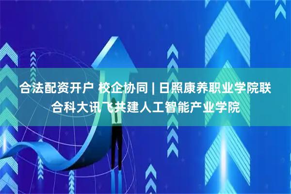 合法配资开户 校企协同 | 日照康养职业学院联合科大讯飞共建人工智能产业学院