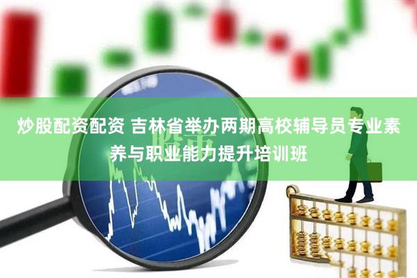 炒股配资配资 吉林省举办两期高校辅导员专业素养与职业能力提升培训班